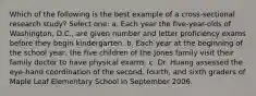 Which of the following is the best example of a cross-sectional research study? Select one: a. Each year the five-year-olds of Washington, D.C., are given number and letter proficiency exams before they begin kindergarten. b. Each year at the beginning of the school year, the five children of the Jones family visit their family doctor to have physical exams. c. Dr. Huang assessed the eye-hand coordination of the second, fourth, and sixth graders of Maple Leaf Elementary School in September 2006.