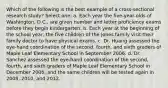 Which of the following is the best example of a cross-sectional research study? Select one: a. Each year the five-year-olds of Washington, D.C., are given number and letter proficiency exams before they begin kindergarten. b. Each year at the beginning of the school year, the five children of the Jones family visit their family doctor to have physical exams. c. Dr. Huang assessed the eye-hand coordination of the second, fourth, and sixth graders of Maple Leaf Elementary School in September 2006. d. Dr. Sanchez assessed the eye-hand coordination of the second, fourth, and sixth graders of Maple Leaf Elementary School in December 2006, and the same children will be tested again in 2008, 2010, and 2012.