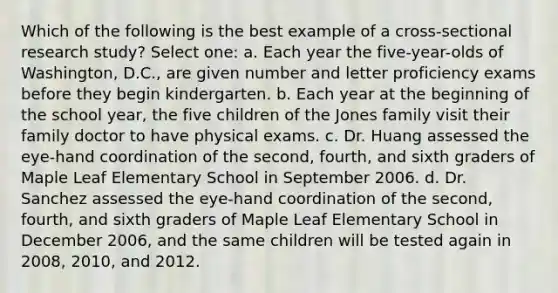 Which of the following is the best example of a cross-sectional research study? Select one: a. Each year the five-year-olds of Washington, D.C., are given number and letter proficiency exams before they begin kindergarten. b. Each year at the beginning of the school year, the five children of the Jones family visit their family doctor to have physical exams. c. Dr. Huang assessed the eye-hand coordination of the second, fourth, and sixth graders of Maple Leaf Elementary School in September 2006. d. Dr. Sanchez assessed the eye-hand coordination of the second, fourth, and sixth graders of Maple Leaf Elementary School in December 2006, and the same children will be tested again in 2008, 2010, and 2012.