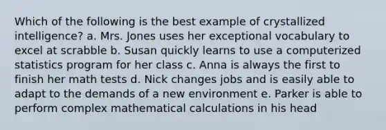 Which of the following is the best example of crystallized intelligence? a. Mrs. Jones uses her exceptional vocabulary to excel at scrabble b. Susan quickly learns to use a computerized statistics program for her class c. Anna is always the first to finish her math tests d. Nick changes jobs and is easily able to adapt to the demands of a new environment e. Parker is able to perform complex mathematical calculations in his head