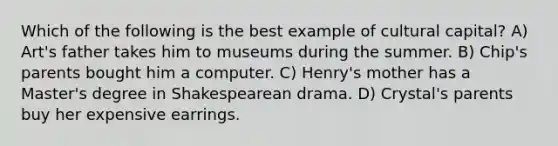 Which of the following is the best example of cultural capital? A) Art's father takes him to museums during the summer. B) Chip's parents bought him a computer. C) Henry's mother has a Master's degree in Shakespearean drama. D) Crystal's parents buy her expensive earrings.