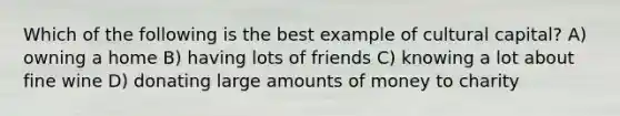 Which of the following is the best example of cultural capital? A) owning a home B) having lots of friends C) knowing a lot about fine wine D) donating large amounts of money to charity