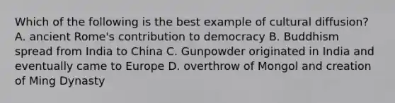 Which of the following is the best example of cultural diffusion? A. ancient Rome's contribution to democracy B. Buddhism spread from India to China C. Gunpowder originated in India and eventually came to Europe D. overthrow of Mongol and creation of Ming Dynasty