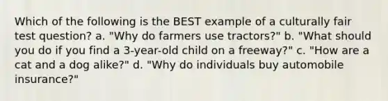 Which of the following is the BEST example of a culturally fair test question? a. "Why do farmers use tractors?" b. "What should you do if you find a 3-year-old child on a freeway?" c. "How are a cat and a dog alike?" d. "Why do individuals buy automobile insurance?"