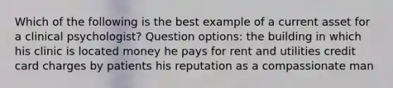 Which of the following is the best example of a current asset for a clinical psychologist? Question options: the building in which his clinic is located money he pays for rent and utilities credit card charges by patients his reputation as a compassionate man