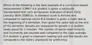 Which of the following is the best example of a curriculum-based measurement (CBM)? A.A student is given a nationally standardized test such as Dynamic Indicators of Basic Early Literacy Skills (DIBELS). A standard score is derived and compared to national norms B.A student is given a math test at the beginning of a semester, then given the same test at the end of the semester. Results are compared for growth C.A student reads aloud for 2 minutes. The number of words read correctly and incorrectly are counted and compared to the class average D.A student is given a classroom reading test and the results are compared to the state's standards for proficiency