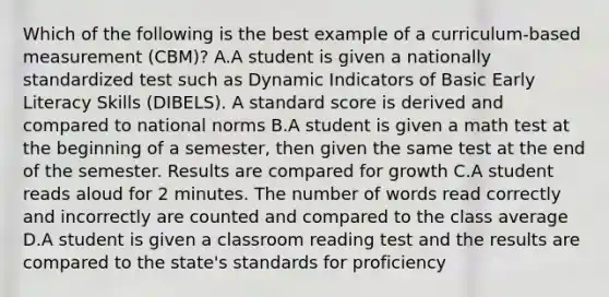 Which of the following is the best example of a curriculum-based measurement (CBM)? A.A student is given a nationally standardized test such as Dynamic Indicators of Basic Early Literacy Skills (DIBELS). A standard score is derived and compared to national norms B.A student is given a math test at the beginning of a semester, then given the same test at the end of the semester. Results are compared for growth C.A student reads aloud for 2 minutes. The number of words read correctly and incorrectly are counted and compared to the class average D.A student is given a classroom reading test and the results are compared to the state's standards for proficiency