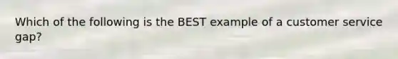 Which of the following is the BEST example of a customer service gap?