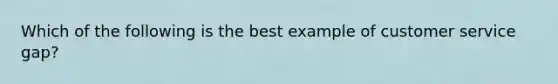 Which of the following is the best example of customer service gap?