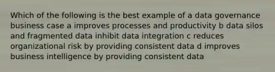 Which of the following is the best example of a data governance business case a improves processes and productivity b data silos and fragmented data inhibit data integration c reduces organizational risk by providing consistent data d improves business intelligence by providing consistent data