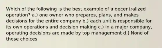 Which of the following is the best example of a decentralized operation? a.) one owner who prepares, plans, and makes decisions for the entire company b.) each unit is responsible for its own operations and <a href='https://www.questionai.com/knowledge/kuI1pP196d-decision-making' class='anchor-knowledge'>decision making</a> c.) in a major company, operating decisions are made by top management d.) None of these choices