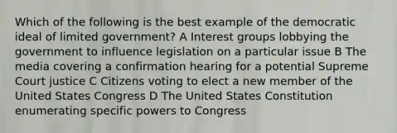 Which of the following is the best example of the democratic ideal of limited government? A Interest groups lobbying the government to influence legislation on a particular issue B The media covering a confirmation hearing for a potential Supreme Court justice C Citizens voting to elect a new member of the United States Congress D The United States Constitution enumerating specific powers to Congress