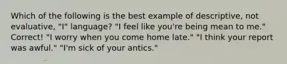 Which of the following is the best example of descriptive, not evaluative, "I" language? "I feel like you're being mean to me." Correct! "I worry when you come home late." "I think your report was awful." "I'm sick of your antics."