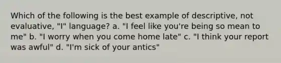 Which of the following is the best example of descriptive, not evaluative, "I" language? a. "I feel like you're being so mean to me" b. "I worry when you come home late" c. "I think your report was awful" d. "I'm sick of your antics"