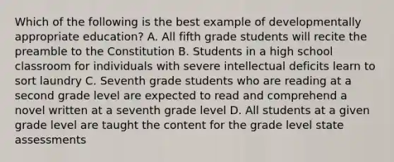 Which of the following is the best example of developmentally appropriate education? A. All fifth grade students will recite the preamble to the Constitution B. Students in a high school classroom for individuals with severe intellectual deficits learn to sort laundry C. Seventh grade students who are reading at a second grade level are expected to read and comprehend a novel written at a seventh grade level D. All students at a given grade level are taught the content for the grade level state assessments