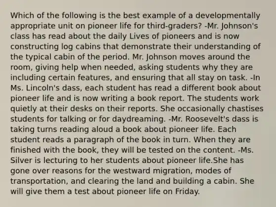 Which of the following is the best example of a developmentally appropriate unit on pioneer life for third-graders? -Mr. Johnson's class has read about the daily Lives of pioneers and is now constructing log cabins that demonstrate their understanding of the typical cabin of the period. Mr. Johnson moves around the room, giving help when needed, asking students why they are including certain features, and ensuring that all stay on task. -In Ms. Lincoln's dass, each student has read a different book about pioneer life and is now writing a book report. The students work quietly at their desks on their reports. She occasionally chastises students for talking or for daydreaming. -Mr. Roosevelt's dass is taking turns reading aloud a book about pioneer life. Each student reads a paragraph of the book in turn. When they are finished with the book, they will be tested on the content. -Ms. Silver is lecturing to her students about pioneer life.She has gone over reasons for the westward migration, modes of transportation, and clearing the land and building a cabin. She will give them a test about pioneer life on Friday.