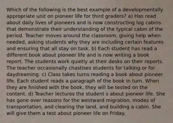 Which of the following is the best example of a developmentally appropriate unit on pioneer life for third graders? a) Has read about daily lives of pioneers and is now constructing log cabins that demonstrate their understanding of the typical cabin of the period. Teacher moves around the classroom, giving help when needed, asking students why they are including certain features and ensuring that all stay on task. b) Each student has read a different book about pioneer life and is now writing a book report. The students work quietly at their desks on their reports. The teacher occasionally chastises students for talking or for daydreaming. c) Class takes turns reading a book about pioneer life. Each student reads a paragraph of the book in turn. When they are finished with the book, they will be tested on the content. d) Teacher lectures the student s about pioneer life. She has gone over reasons for the westward migration, modes of transportation, and clearing the land, and building a cabin. She will give them a test about pioneer life on Friday.