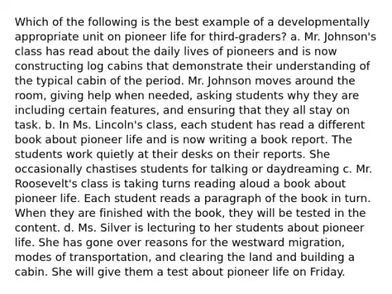Which of the following is the best example of a developmentally appropriate unit on pioneer life for third-graders? a. Mr. Johnson's class has read about the daily lives of pioneers and is now constructing log cabins that demonstrate their understanding of the typical cabin of the period. Mr. Johnson moves around the room, giving help when needed, asking students why they are including certain features, and ensuring that they all stay on task. b. In Ms. Lincoln's class, each student has read a different book about pioneer life and is now writing a book report. The students work quietly at their desks on their reports. She occasionally chastises students for talking or daydreaming c. Mr. Roosevelt's class is taking turns reading aloud a book about pioneer life. Each student reads a paragraph of the book in turn. When they are finished with the book, they will be tested in the content. d. Ms. Silver is lecturing to her students about pioneer life. She has gone over reasons for the westward migration, modes of transportation, and clearing the land and building a cabin. She will give them a test about pioneer life on Friday.
