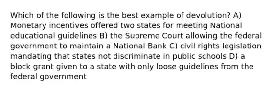 Which of the following is the best example of devolution? A) Monetary incentives offered two states for meeting National educational guidelines B) the Supreme Court allowing the federal government to maintain a National Bank C) civil rights legislation mandating that states not discriminate in public schools D) a block grant given to a state with only loose guidelines from the federal government