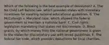 Which of the following is the best example of devolution? A. The No Child Left Behind law, which provides states with monetary incentives for meeting national educational guidelines. B. The McCullough v. Maryland case, which allowed the federal government to maintain a national bank. C. Civil rights legislation mandating that states not discriminate. D. Block grants, by which money from the national government is given to the states for discretionary use with broad guidelines. E. The federal tax code, which provides deductions for local charities.