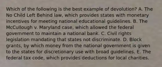 Which of the following is the best example of devolution? A. The No Child Left Behind law, which provides states with monetary incentives for meeting national educational guidelines. B. The McCullough v. Maryland case, which allowed the federal government to maintain a national bank. C. Civil rights legislation mandating that states not discriminate. D. Block grants, by which money from the national government is given to the states for discretionary use with broad guidelines. E. The federal tax code, which provides deductions for local charities.