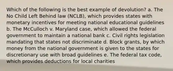 Which of the following is the best example of devolution? a. The No Child Left Behind law (NCLB), which provides states with monetary incentives for meeting national educational guidelines b. The McCulloch v. Maryland case, which allowed the federal government to maintain a national bank c. Civil rights legislation mandating that states not discriminate d. Block grants, by which money from the national government is given to the states for discretionary use with broad guidelines e. The federal tax code, which provides deductions for local charities