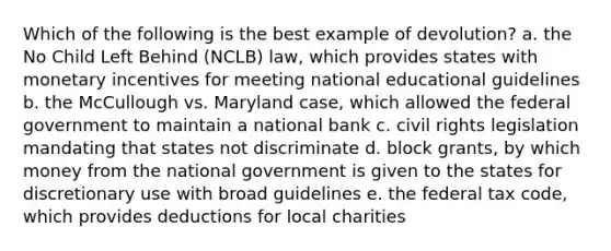 Which of the following is the best example of devolution? a. the No Child Left Behind (NCLB) law, which provides states with monetary incentives for meeting national educational guidelines b. the McCullough vs. Maryland case, which allowed the federal government to maintain a national bank c. civil rights legislation mandating that states not discriminate d. block grants, by which money from the national government is given to the states for discretionary use with broad guidelines e. the federal tax code, which provides deductions for local charities