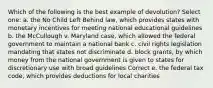 Which of the following is the best example of devolution? Select one: a. the No Child Left Behind law, which provides states with monetary incentives for meeting national educational guidelines b. the McCullough v. Maryland case, which allowed the federal government to maintain a national bank c. civil rights legislation mandating that states not discriminate d. block grants, by which money from the national government is given to states for discretionary use with broad guidelines Correct e. the federal tax code, which provides deductions for local charities