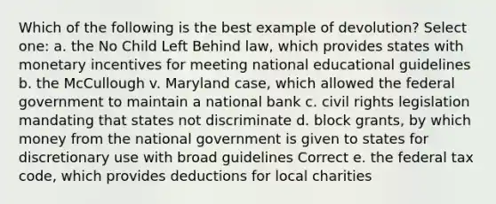 Which of the following is the best example of devolution? Select one: a. the No Child Left Behind law, which provides states with monetary incentives for meeting national educational guidelines b. the McCullough v. Maryland case, which allowed the federal government to maintain a national bank c. civil rights legislation mandating that states not discriminate d. block grants, by which money from the national government is given to states for discretionary use with broad guidelines Correct e. the federal tax code, which provides deductions for local charities