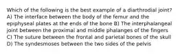 Which of the following is the best example of a diarthrodial joint? A) The interface between the body of the femur and the epiphyseal plates at the ends of the bone B) The interphalangeal joint between the proximal and middle phalanges of the fingers C) The suture between the frontal and parietal bones of the skull D) The syndesmoses between the two sides of the pelvis