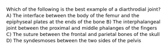 Which of the following is the best example of a diarthrodial joint? A) The interface between the body of the femur and the epiphyseal plates at the ends of the bone B) The interphalangeal joint between the proximal and middle phalanges of the fingers C) The suture between the frontal and parietal bones of the skull D) The syndesmoses between the two sides of the pelvis