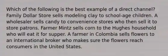 Which of the following is the best example of a direct channel? Family Dollar Store sells modeling clay to school-age children. A wholesaler sells candy to convenience stores who then sell it to store patrons. Farmer Mintz sells corn to the Hughes household who will eat it for supper. A farmer in Colombia sells flowers to an international broker who makes sure the flowers reach consumers in the United States.