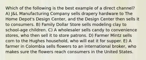 Which of the following is the best example of a direct channel? A) J&L Manufacturing Company sells drapery hardware to The Home Depot's Design Center, and the Design Center then sells it to consumers. B) Family Dollar Store sells modeling clay to school-age children. C) A wholesaler sells candy to convenience stores, who then sell it to store patrons. D) Farmer Mintz sells corn to the Hughes household, who will eat it for supper. E) A farmer in Colombia sells flowers to an international broker, who makes sure the flowers reach consumers in the United States.