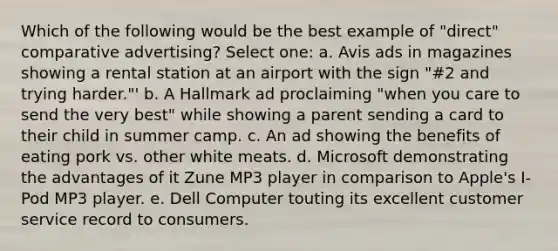 Which of the following would be the best example of "direct" comparative advertising? Select one: a. Avis ads in magazines showing a rental station at an airport with the sign "#2 and trying harder."' b. A Hallmark ad proclaiming "when you care to send the very best" while showing a parent sending a card to their child in summer camp. c. An ad showing the benefits of eating pork vs. other white meats. d. Microsoft demonstrating the advantages of it Zune MP3 player in comparison to Apple's I-Pod MP3 player. e. Dell Computer touting its excellent customer service record to consumers.