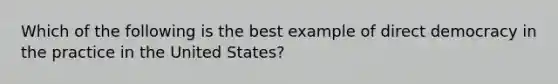 Which of the following is the best example of direct democracy in the practice in the United States?