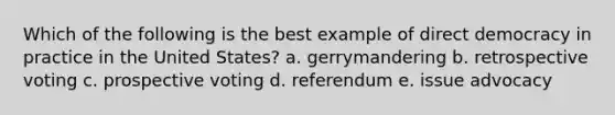 Which of the following is the best example of <a href='https://www.questionai.com/knowledge/kFtcIIOV7d-direct-democracy' class='anchor-knowledge'>direct democracy</a> in practice in the United States? a. gerrymandering b. retrospective voting c. prospective voting d. referendum e. issue advocacy