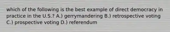 which of the following is the best example of direct democracy in practice in the U.S.? A.) gerrymandering B.) retrospective voting C.) prospective voting D.) referendum