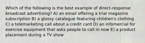 Which of the following is the best example of direct-response broadcast advertising? A) an email offering a trial magazine subscription B) a glossy catalogue featuring children's clothing C) a telemarketing call about a credit card D) an infomercial for exercise equipment that asks people to call in now E) a product placement during a TV show