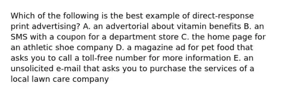 Which of the following is the best example of direct-response print advertising? A. an advertorial about vitamin benefits B. an SMS with a coupon for a department store C. the home page for an athletic shoe company D. a magazine ad for pet food that asks you to call a toll-free number for more information E. an unsolicited e-mail that asks you to purchase the services of a local lawn care company