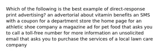 Which of the following is the best example of direct-response print advertising? an advertorial about vitamin benefits an SMS with a coupon for a department store the home page for an athletic shoe company a magazine ad for pet food that asks you to call a toll-free number for more information an unsolicited email that asks you to purchase the services of a local lawn care company