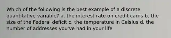 Which of the following is the best example of a discrete quantitative variable? a. the interest rate on credit cards b. the size of the Federal deficit c. the temperature in Celsius d. the number of addresses you've had in your life