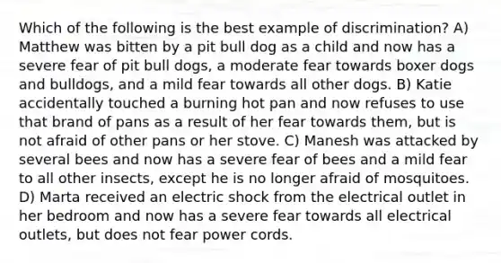 Which of the following is the best example of discrimination? A) Matthew was bitten by a pit bull dog as a child and now has a severe fear of pit bull dogs, a moderate fear towards boxer dogs and bulldogs, and a mild fear towards all other dogs. B) Katie accidentally touched a burning hot pan and now refuses to use that brand of pans as a result of her fear towards them, but is not afraid of other pans or her stove. C) Manesh was attacked by several bees and now has a severe fear of bees and a mild fear to all other insects, except he is no longer afraid of mosquitoes. D) Marta received an electric shock from the electrical outlet in her bedroom and now has a severe fear towards all electrical outlets, but does not fear power cords.