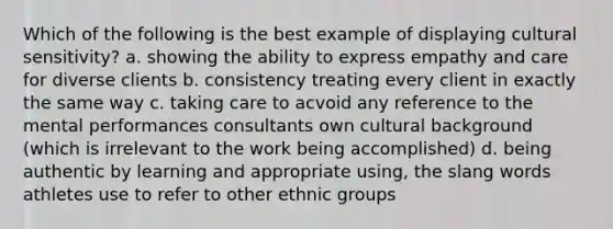 Which of the following is the best example of displaying cultural sensitivity? a. showing the ability to express empathy and care for diverse clients b. consistency treating every client in exactly the same way c. taking care to acvoid any reference to the mental performances consultants own cultural background (which is irrelevant to the work being accomplished) d. being authentic by learning and appropriate using, the slang words athletes use to refer to other ethnic groups