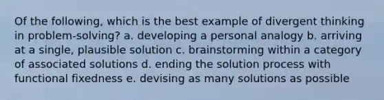 Of the following, which is the best example of divergent thinking in problem-solving? a. developing a personal analogy b. arriving at a single, plausible solution c. brainstorming within a category of associated solutions d. ending the solution process with functional fixedness e. devising as many solutions as possible