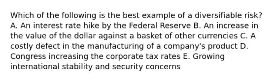 Which of the following is the best example of a diversifiable risk? A. An interest rate hike by the Federal Reserve B. An increase in the value of the dollar against a basket of other currencies C. A costly defect in the manufacturing of a company's product D. Congress increasing the corporate tax rates E. Growing international stability and security concerns