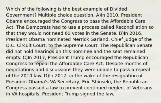 Which of the following is the best example of Divided Government? Multiple choice question. A)In 2010, President Obama encouraged the Congress to pass the Affordable Care Act. The Democrats had to use a process called Reconciliation so that they would not need 60 votes in the Senate. B)In 2016, President Obama nominated Merrick Garland, Chief Judge of the D.C. Circuit Court, to the Supreme Court. The Republican Senate did not hold hearings on this nominee and the seat remained empty. C)In 2017, President Trump encouraged the Republican Congress to repeal the Affordable Care Act. Despite months of negotiations and discussions they were unable to pass a repeal of the 2010 law. D)In 2017, in the wake of the resignation of President Obama's VA Secretary, Eric Shinseki, the Republican Congress passed a law to prevent continued neglect of Veterans in VA hospitals. President Trump signed the law.