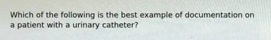 Which of the following is the best example of documentation on a patient with a urinary catheter?