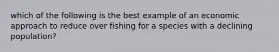 which of the following is the best example of an economic approach to reduce over fishing for a species with a declining population?