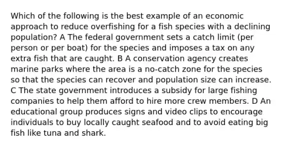 Which of the following is the best example of an economic approach to reduce overfishing for a fish species with a declining population? A The federal government sets a catch limit (per person or per boat) for the species and imposes a tax on any extra fish that are caught. B A conservation agency creates marine parks where the area is a no-catch zone for the species so that the species can recover and population size can increase. C The state government introduces a subsidy for large fishing companies to help them afford to hire more crew members. D An educational group produces signs and video clips to encourage individuals to buy locally caught seafood and to avoid eating big fish like tuna and shark.