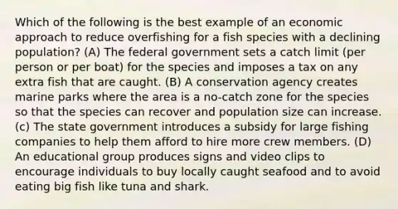 Which of the following is the best example of an economic approach to reduce overfishing for a fish species with a declining population? (A) The federal government sets a catch limit (per person or per boat) for the species and imposes a tax on any extra fish that are caught. (B) A conservation agency creates marine parks where the area is a no-catch zone for the species so that the species can recover and population size can increase. (c) The state government introduces a subsidy for large fishing companies to help them afford to hire more crew members. (D) An educational group produces signs and video clips to encourage individuals to buy locally caught seafood and to avoid eating big fish like tuna and shark.